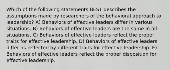 Which of the following statements BEST describes the assumptions made by researchers of the behavioral approach to leadership? A) Behaviors of effective leaders differ in various situations. B) Behaviors of effective leaders are the same in all situations. C) Behaviors of effective leaders reflect the proper traits for effective leadership. D) Behaviors of effective leaders differ as reflected by different traits for effective leadership. E) Behaviors of effective leaders reflect the proper disposition for effective leadership.