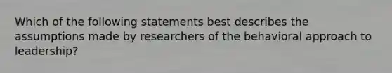 Which of the following statements best describes the assumptions made by researchers of the behavioral approach to leadership?