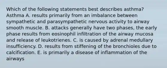 Which of the following statements best describes asthma? Asthma A. results primarily from an imbalance between sympathetic and parasympathetic nervous activity to airway smooth muscle. B. attacks generally have two phases, the early phase results from eosinophil infiltration of the airway mucosa and release of leukotrienes. C. is caused by adrenal medullary insufficiency. D. results from stiffening of the bronchioles due to calcification. E. is primarily a disease of inflammation of the airways