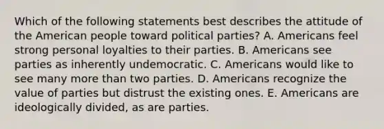 Which of the following statements best describes the attitude of the American people toward political parties? A. Americans feel strong personal loyalties to their parties. B. Americans see parties as inherently undemocratic. C. Americans would like to see many more than two parties. D. Americans recognize the value of parties but distrust the existing ones. E. Americans are ideologically divided, as are parties.