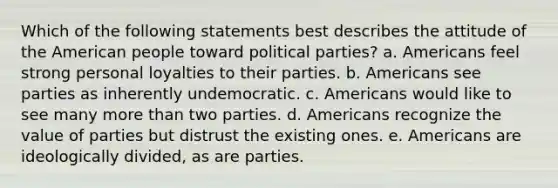 Which of the following statements best describes the attitude of the American people toward political parties? a. Americans feel strong personal loyalties to their parties. b. Americans see parties as inherently undemocratic. c. Americans would like to see many more than two parties. d. Americans recognize the value of parties but distrust the existing ones. e. Americans are ideologically divided, as are parties.