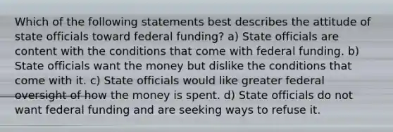 Which of the following statements best describes the attitude of state officials toward federal funding? a) State officials are content with the conditions that come with federal funding. b) State officials want the money but dislike the conditions that come with it. c) State officials would like greater federal oversight of how the money is spent. d) State officials do not want federal funding and are seeking ways to refuse it.