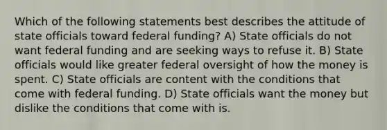 Which of the following statements best describes the attitude of state officials toward federal funding? A) State officials do not want federal funding and are seeking ways to refuse it. B) State officials would like greater federal oversight of how the money is spent. C) State officials are content with the conditions that come with federal funding. D) State officials want the money but dislike the conditions that come with is.