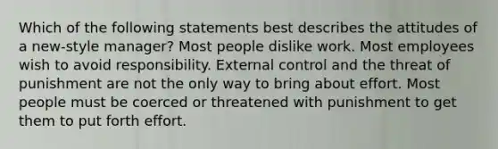 Which of the following statements best describes the attitudes of a new-style manager? Most people dislike work. Most employees wish to avoid responsibility. External control and the threat of punishment are not the only way to bring about effort. Most people must be coerced or threatened with punishment to get them to put forth effort.