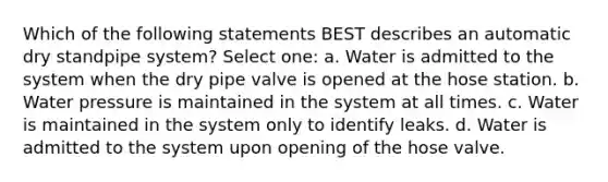 Which of the following statements BEST describes an automatic dry standpipe system? Select one: a. Water is admitted to the system when the dry pipe valve is opened at the hose station. b. Water pressure is maintained in the system at all times. c. Water is maintained in the system only to identify leaks. d. Water is admitted to the system upon opening of the hose valve.