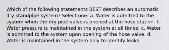 Which of the following statements BEST describes an automatic dry standpipe system? Select one: a. Water is admitted to the system when the dry pipe valve is opened at the hose station. b. Water pressure is maintained in the system at all times. c. Water is admitted to the system upon opening of the hose valve. d. Water is maintained in the system only to identify leaks.