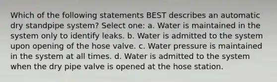 Which of the following statements BEST describes an automatic dry standpipe system? Select one: a. Water is maintained in the system only to identify leaks. b. Water is admitted to the system upon opening of the hose valve. c. Water pressure is maintained in the system at all times. d. Water is admitted to the system when the dry pipe valve is opened at the hose station.