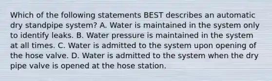 Which of the following statements BEST describes an automatic dry standpipe system? A. Water is maintained in the system only to identify leaks. B. Water pressure is maintained in the system at all times. C. Water is admitted to the system upon opening of the hose valve. D. Water is admitted to the system when the dry pipe valve is opened at the hose station.