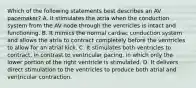 Which of the following statements best describes an AV pacemaker? A. It stimulates the atria when the conduction system from the AV node through the ventricles is intact and functioning. B. It mimics the normal cardiac conduction system and allows the atria to contract completely before the ventricles to allow for an atrial kick. C. It stimulates both ventricles to contract, in contrast to ventricular pacing, in which only the lower portion of the right ventricle is stimulated. D. It delivers direct stimulation to the ventricles to produce both atrial and ventricular contraction.