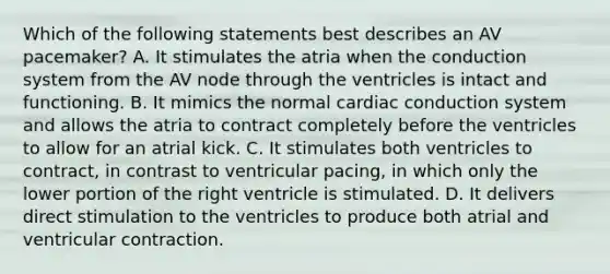 Which of the following statements best describes an AV pacemaker? A. It stimulates the atria when the conduction system from the AV node through the ventricles is intact and functioning. B. It mimics the normal cardiac conduction system and allows the atria to contract completely before the ventricles to allow for an atrial kick. C. It stimulates both ventricles to contract, in contrast to ventricular pacing, in which only the lower portion of the right ventricle is stimulated. D. It delivers direct stimulation to the ventricles to produce both atrial and ventricular contraction.