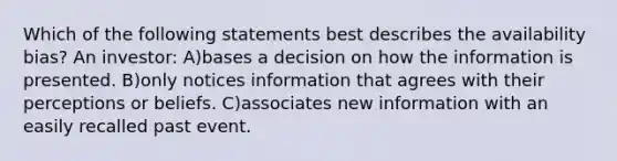 Which of the following statements best describes the availability bias? An investor: A)bases a decision on how the information is presented. B)only notices information that agrees with their perceptions or beliefs. C)associates new information with an easily recalled past event.