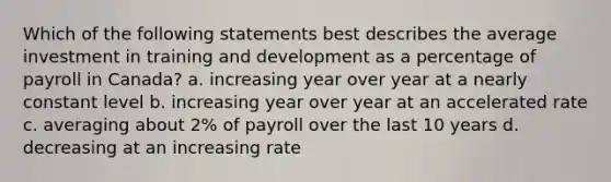 Which of the following statements best describes the average investment in training and development as a percentage of payroll in Canada? a. increasing year over year at a nearly constant level b. increasing year over year at an accelerated rate c. averaging about 2% of payroll over the last 10 years d. decreasing at an increasing rate