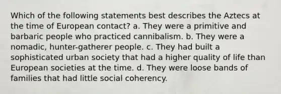 Which of the following statements best describes the Aztecs at the time of European contact? a. They were a primitive and barbaric people who practiced cannibalism. b. They were a nomadic, hunter-gatherer people. c. They had built a sophisticated urban society that had a higher quality of life than European societies at the time. d. They were loose bands of families that had little social coherency.