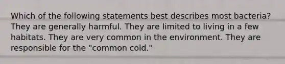 Which of the following statements best describes most bacteria? They are generally harmful. They are limited to living in a few habitats. They are very common in the environment. They are responsible for the "common cold."