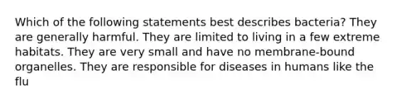 Which of the following statements best describes bacteria? They are generally harmful. They are limited to living in a few extreme habitats. They are very small and have no membrane-bound organelles. They are responsible for diseases in humans like the flu