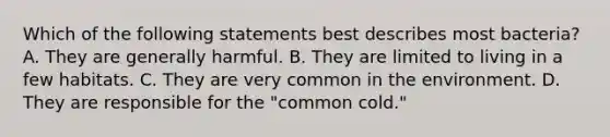 Which of the following statements best describes most bacteria? A. They are generally harmful. B. They are limited to living in a few habitats. C. They are very common in the environment. D. They are responsible for the "common cold."