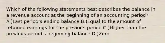 Which of the following statements best describes the balance in a revenue account at the beginning of an accounting period? A.)Last period's ending balance B.)Equal to the amount of retained earnings for the previous period C.)Higher than the previous period's beginning balance D.)Zero