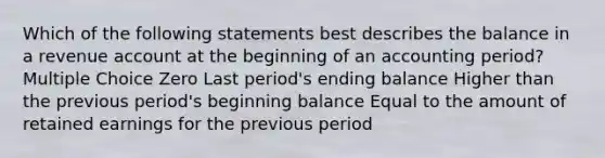 Which of the following statements best describes the balance in a revenue account at the beginning of an accounting period? Multiple Choice Zero Last period's ending balance Higher than the previous period's beginning balance Equal to the amount of retained earnings for the previous period