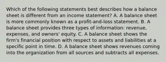 Which of the following statements best describes how a balance sheet is different from an income statement? A. A balance sheet is more commonly known as a profit-and-loss statement. B. A balance sheet provides three types of information: revenue, expenses, and owners' equity. C. A balance sheet shows the firm's financial position with respect to assets and liabilities at a specific point in time. D. A balance sheet shows revenues coming into the organization from all sources and subtracts all expenses.