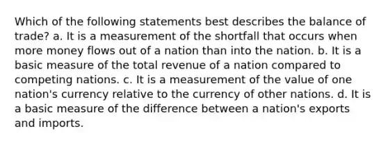 Which of the following statements best describes the balance of trade? a. It is a measurement of the shortfall that occurs when more money flows out of a nation than into the nation. b. It is a basic measure of the total revenue of a nation compared to competing nations. c. It is a measurement of the value of one nation's currency relative to the currency of other nations. d. It is a basic measure of the difference between a nation's exports and imports.