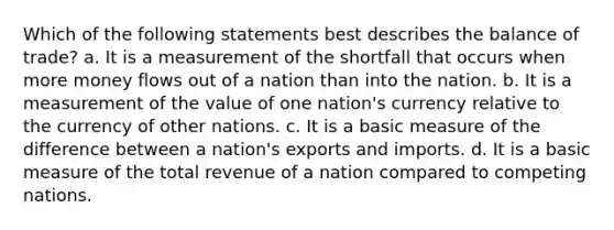 Which of the following statements best describes the balance of trade? a. It is a measurement of the shortfall that occurs when more money flows out of a nation than into the nation. b. It is a measurement of the value of one nation's currency relative to the currency of other nations. c. It is a basic measure of the difference between a nation's exports and imports. d. It is a basic measure of the total revenue of a nation compared to competing nations.