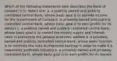 Which of the following statements best describes the Bank of Canada? It is: Select one: a. a publicly owned and publicly controlled central bank, whose basic goal is to provide income for the Government of Canada b. a privately owned and publicly controlled central bank, whose basic goal is to earn profits for its owners c. a publicly owned and publicly controlled central bank, whose basic goal is to control the money supply and interest rates in promoting the general economic welfare d. a privately owned and publicly controlled central bank, whose basic function is to minimize the risks in chartered banking in order to make it a reasonably profitable industry e. a privately owned and privately controlled bank, whose basic goal is to earn profits for its owners