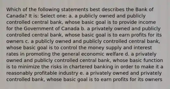 Which of the following statements best describes the Bank of Canada? It is: Select one: a. a publicly owned and publicly controlled central bank, whose basic goal is to provide income for the Government of Canada b. a privately owned and publicly controlled central bank, whose basic goal is to earn profits for its owners c. a publicly owned and publicly controlled central bank, whose basic goal is to control the money supply and interest rates in promoting the general economic welfare d. a privately owned and publicly controlled central bank, whose basic function is to minimize the risks in chartered banking in order to make it a reasonably profitable industry e. a privately owned and privately controlled bank, whose basic goal is to earn profits for its owners