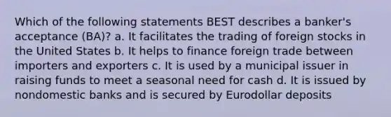 Which of the following statements BEST describes a banker's acceptance (BA)? a. It facilitates the trading of foreign stocks in the United States b. It helps to finance foreign trade between importers and exporters c. It is used by a municipal issuer in raising funds to meet a seasonal need for cash d. It is issued by nondomestic banks and is secured by Eurodollar deposits