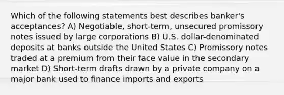 Which of the following statements best describes banker's acceptances? A) Negotiable, short-term, unsecured promissory notes issued by large corporations B) U.S. dollar-denominated deposits at banks outside the United States C) Promissory notes traded at a premium from their face value in the secondary market D) Short-term drafts drawn by a private company on a major bank used to finance imports and exports