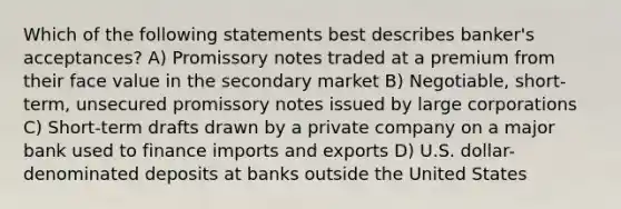 Which of the following statements best describes banker's acceptances? A) Promissory notes traded at a premium from their face value in the secondary market B) Negotiable, short-term, unsecured promissory notes issued by large corporations C) Short-term drafts drawn by a private company on a major bank used to finance imports and exports D) U.S. dollar-denominated deposits at banks outside the United States