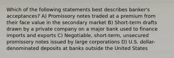 Which of the following statements best describes banker's acceptances? A) Promissory notes traded at a premium from their face value in the secondary market B) Short-term drafts drawn by a private company on a major bank used to finance imports and exports C) Negotiable, short-term, unsecured promissory notes issued by large corporations D) U.S. dollar-denominated deposits at banks outside the United States