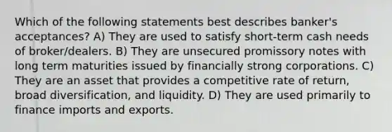 Which of the following statements best describes banker's acceptances? A) They are used to satisfy short-term cash needs of broker/dealers. B) They are unsecured promissory notes with long term maturities issued by financially strong corporations. C) They are an asset that provides a competitive rate of return, broad diversification, and liquidity. D) They are used primarily to finance imports and exports.