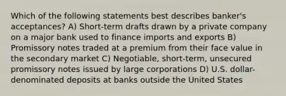 Which of the following statements best describes banker's acceptances? A) Short-term drafts drawn by a private company on a major bank used to finance imports and exports B) Promissory notes traded at a premium from their face value in the secondary market C) Negotiable, short-term, unsecured promissory notes issued by large corporations D) U.S. dollar-denominated deposits at banks outside the United States