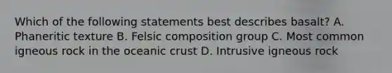 Which of the following statements best describes basalt? A. Phaneritic texture B. Felsic composition group C. Most common igneous rock in the oceanic crust D. Intrusive igneous rock