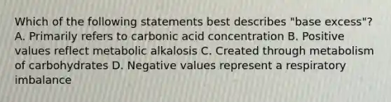 Which of the following statements best describes "base excess"? A. Primarily refers to carbonic acid concentration B. Positive values reflect metabolic alkalosis C. Created through metabolism of carbohydrates D. Negative values represent a respiratory imbalance