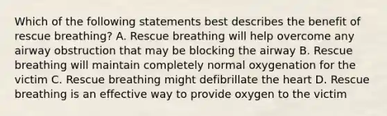 Which of the following statements best describes the benefit of rescue breathing? A. Rescue breathing will help overcome any airway obstruction that may be blocking the airway B. Rescue breathing will maintain completely normal oxygenation for the victim C. Rescue breathing might defibrillate the heart D. Rescue breathing is an effective way to provide oxygen to the victim