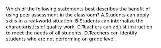 Which of the following statements best describes the benefit of using peer assessment in the classroom? A.Students can apply skills in a real-world situation. B.Students can internalize the characteristics of quality work. C.Teachers can adjust instruction to meet the needs of all students. D.Teachers can identify students who are not performing on grade level.