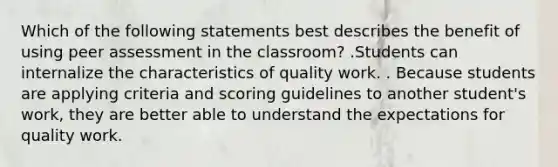 Which of the following statements best describes the benefit of using peer assessment in the classroom? .Students can internalize the characteristics of quality work. . Because students are applying criteria and scoring guidelines to another student's work, they are better able to understand the expectations for quality work.