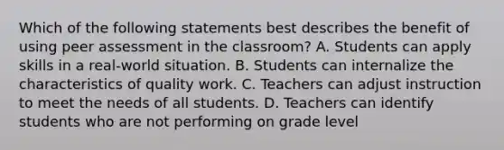 Which of the following statements best describes the benefit of using peer assessment in the classroom? A. Students can apply skills in a real-world situation. B. Students can internalize the characteristics of quality work. C. Teachers can adjust instruction to meet the needs of all students. D. Teachers can identify students who are not performing on grade level