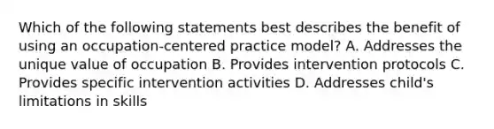 Which of the following statements best describes the benefit of using an occupation-centered practice model? A. Addresses the unique value of occupation B. Provides intervention protocols C. Provides specific intervention activities D. Addresses child's limitations in skills