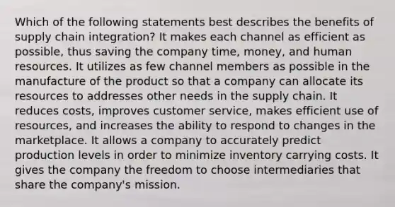 Which of the following statements best describes the benefits of supply chain integration? It makes each channel as efficient as possible, thus saving the company time, money, and human resources. It utilizes as few channel members as possible in the manufacture of the product so that a company can allocate its resources to addresses other needs in the supply chain. It reduces costs, improves customer service, makes efficient use of resources, and increases the ability to respond to changes in the marketplace. It allows a company to accurately predict production levels in order to minimize inventory carrying costs. It gives the company the freedom to choose intermediaries that share the company's mission.