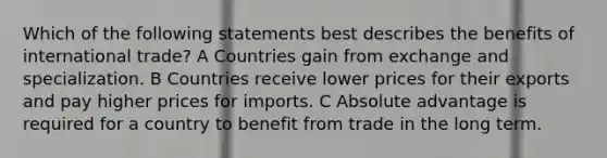 Which of the following statements best describes the benefits of international trade? A Countries gain from exchange and specialization. B Countries receive lower prices for their exports and pay higher prices for imports. C Absolute advantage is required for a country to benefit from trade in the long term.