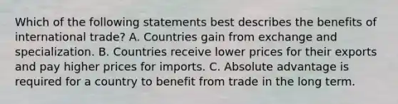 Which of the following statements best describes the benefits of international trade? A. Countries gain from exchange and specialization. B. Countries receive lower prices for their exports and pay higher prices for imports. C. Absolute advantage is required for a country to benefit from trade in the long term.