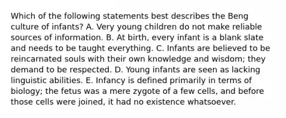 Which of the following statements best describes the Beng culture of infants? A. Very young children do not make reliable sources of information. B. At birth, every infant is a blank slate and needs to be taught everything. C. Infants are believed to be reincarnated souls with their own knowledge and wisdom; they demand to be respected. D. Young infants are seen as lacking linguistic abilities. E. Infancy is defined primarily in terms of biology; the fetus was a mere zygote of a few cells, and before those cells were joined, it had no existence whatsoever.