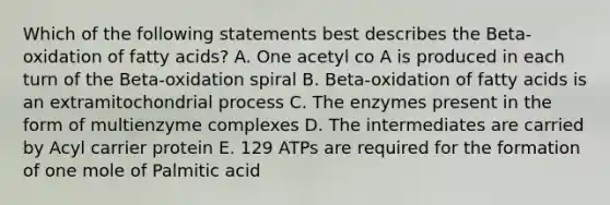 Which of the following statements best describes the Beta-oxidation of fatty acids? A. One acetyl co A is produced in each turn of the Beta-oxidation spiral B. Beta-oxidation of fatty acids is an extramitochondrial process C. The enzymes present in the form of multienzyme complexes D. The intermediates are carried by Acyl carrier protein E. 129 ATPs are required for the formation of one mole of Palmitic acid