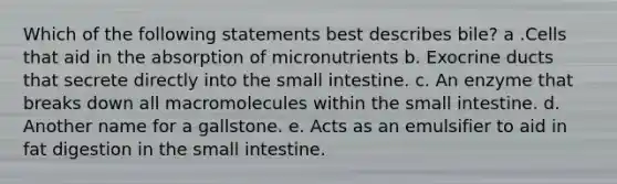 Which of the following statements best describes bile? a .Cells that aid in the absorption of micronutrients b. Exocrine ducts that secrete directly into the small intestine. c. An enzyme that breaks down all macromolecules within the small intestine. d. Another name for a gallstone. e. Acts as an emulsifier to aid in fat digestion in the small intestine.