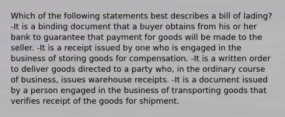 Which of the following statements best describes a bill of lading? -It is a binding document that a buyer obtains from his or her bank to guarantee that payment for goods will be made to the seller. -It is a receipt issued by one who is engaged in the business of storing goods for compensation. -It is a written order to deliver goods directed to a party who, in the ordinary course of business, issues warehouse receipts. -It is a document issued by a person engaged in the business of transporting goods that verifies receipt of the goods for shipment.