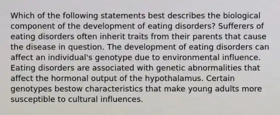 Which of the following statements best describes the biological component of the development of eating disorders? Sufferers of eating disorders often inherit traits from their parents that cause the disease in question. The development of eating disorders can affect an individual's genotype due to environmental influence. Eating disorders are associated with genetic abnormalities that affect the hormonal output of the hypothalamus. Certain genotypes bestow characteristics that make young adults more susceptible to cultural influences.