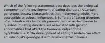 Which of the following statements best describes the biological component of the development of eating disorders? A Certain genotypes bestow characteristics that make young adults more susceptible to cultural influences. B Sufferers of eating disorders often inherit traits from their parents that cause the disease in question. C Eating disorders are associated with genetic abnormalities that affect the hormonal output of the hypothalamus. D The development of eating disorders can affect an individual's genotype due to environmental influence.