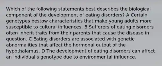 Which of the following statements best describes the biological component of the development of eating disorders? A Certain genotypes bestow characteristics that make young adults more susceptible to cultural influences. B Sufferers of eating disorders often inherit traits from their parents that cause the disease in question. C Eating disorders are associated with genetic abnormalities that affect the hormonal output of the hypothalamus. D The development of eating disorders can affect an individual's genotype due to environmental influence.